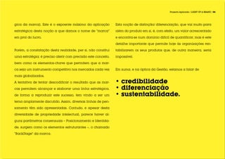 Projecto Aplicado / LIGHT UP A BRAND / 04




gica da marca). Este é o expoente máximo da aplicação          Esta noção de distinção/ diferenciação, que vai muito para

estratégica desta noção a que damos o nome de “marca”          além do produto em si, é, com efeito, um valor acrescentado

em prol do lucro.                                              e encontra-se num domínio difícil de quantificar, mas é este

                                                               detalhe importante que permite hoje às organizações ren-

Porém, a constatação desta realidade, per si, não constitui    tabilizarem os seus produtos que, de outra maneira, seria

uma estratégia; é preciso aferir com precisão este conceito,   impossível.

bem como os elementos-chave que permitem que a mar-

ca seja um instrumento competitivo nos mercados cada vez       Em suma, e na óptica da Gestão, estamos a falar de

mais globalizados. 	

A tentativa de tentar descodificar o resultado que as mar-     • credibilidade
cas permitem alcançar e elaborar uma linha estratégica,        • diferenciação
de forma a reproduzir este sucesso, tem vindo a ser um         • sustentabilidade.
tema amplamente discutido. Assim, diversas linhas de pen-

samento têm sido apresentadas. Contudo, e apesar desta

diversidade de propriedade intelectual, parece haver al-

guns parâmetros consensuais – Posicionamento e Identida-

de, surgem como os elementos estruturantes –, o chamado

“BackStage” da marca.
 