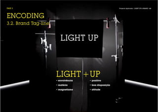 FASE 3                                                   Projecto Aplicado / LIGHT UP A BRAND / 61




ENCODING
3.2. Brand Tag-line


                         LIGHT UP



                      LIGHT +UP
                      • envolvência   • positivo

                      • matéria       • boa disposição

                      • magnetismo    • atitude
 