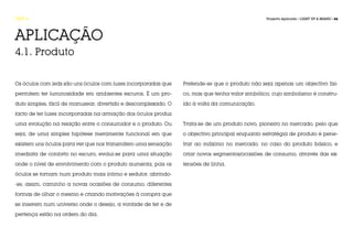 FASE 4                                                                                          Projecto Aplicado / LIGHT UP A BRAND / 66




APLICAÇÃO
4.1. Produto


Os óculos com leds são uns óculos com luzes incorporadas que    Pretende-se que o produto não seja apenas um objectivo físi-

permitem ter luminosidade em ambientes escuros. É um pro-       co, mas que tenha valor simbólico, cujo simbolismo é constru-

duto simples, fácil de manusear, divertido e descomplexado. O   ído à volta da comunicação.

facto de ter luzes incorporadas na armação dos óculos produz

uma evolução na relação entre o consumidor e o produto. Ou      Trata-se de um produto novo, pioneiro no mercado, pelo que

seja, de uma simples hipótese meramente funcional em que        o objectivo principal enquanto estratégia de produto é pene-

existem uns óculos para ver que nos transmitem uma sensação     trar ao máximo no mercado, no caso do produto básico, e

imediata de conforto no escuro, evolui-se para uma situação     criar novos segmentos/ocasiões de consumo, através das ex-

onde o nível de envolvimento com o produto aumenta, pois os     tensões de linha.

óculos se tornam num produto mais íntimo e sedutor, abrindo-

-se, assim, caminho a novas ocasiões de consumo, diferentes

formas de olhar o mesmo e criando motivações à compra que

se inserem num universo onde o desejo, a vontade de ter e de

pertença estão na ordem do dia.
 