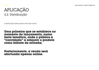 FASE 4                                           Projecto Aplicado / LIGHT UP A BRAND / 67




APLICAÇÃO
4.2. Distribuição


A distribuição deste produto terá duas linhas:




Uma primeira que se establece no
momento do lançamento, numa
festa temática, onde o público é
“convidado” a adquirir o produto
como bilhete de entrada;


Posteriormente, a venda será
efectuada apenas online.
 