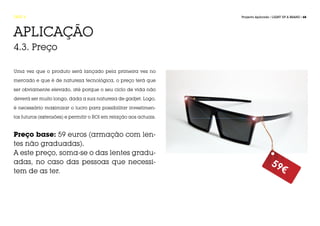 FASE 4                                                             Projecto Aplicado / LIGHT UP A BRAND / 68




APLICAÇÃO
4.3. Preço

Uma vez que o produto será lançado pela primeira vez no

mercado e que é de natureza tecnológica, o preço terá que

ser obviamente elevado, até porque o seu ciclo de vida não

deverá ser muito longo, dada a sua natureza de gadjet. Logo,

é necessário maximizar o lucro para possibilitar investimen-

tos futuros (extensões) e permitir o ROI em relação aos actuais.



Preço base: 59 euros (armação com len-
tes não graduadas).
A este preço, soma-se o das lentes gradu-
adas, no caso das pessoas que necessi-                                               59
tem de as ter.                                                                             €
 