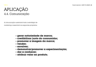 FASE 4                                                    Projecto Aplicado / LIGHT UP A BRAND / 69




APLICAÇÃO
4.4. Comunicação


A comunicação sustentará toda a estratégia de

marketing e assentará nos seguintes propósitos:




                » gerar notoriedade de marca;
                » credibilizar junto do consumidor;
                » promover a imagem da marca;
                » vender;
                » envolver;
                » demonstrar/promover a experimentação;
                » dar a conhecer;
                » atribuir valor ao produto.
 