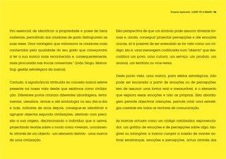 Projecto Aplicado / LIGHT UP A BRAND / 06




tivo essencial de identificar a propriedade e posse de bens    Esta perspectiva de que um símbolo pode assumir diversas for-

materiais, permitindo aos criadores de gado distinguirem as    mas e, ainda, conseguir projectar percepções e até emoções

suas reses. Uma vantagem que valorizava os criadores mais      únicas, só é possível de ser entendido se for visto como um có-

conhecidos pela qualidade do seu gado que começavam            digo, isto é, uma mensagem codificada num “objecto” que des-

a ter a sua marca mais reconhecida e, consequentemente,        codifica um povo, uma cultura, um serviço, um produto, um

mais procurada nas trocas comerciais.” (João Diogo, Marca-     animal, um território ou vice-versa.

ting: gestão estratégica da marca).

                                                               Deste ponto vista, uma marca, para efeitos estratégicos, não

Contudo, a significância atribuída ao conceito marca esteve    pode ser encarada a partir de emoções ou de percepções;

presente na nossa vida desde que existimos como civiliza-      tem de assumir uma forma real e mensurável, é o elemento

ção. Diferentes povos criaram diferentes abordagens, ferra-    que explora essas emoções e não as próprias. Esta aborda-

mentas, utensílios, armas e até simbologia no seu dia-a-dia    gem permite objectivar intenções, permite criar uma estraté-

e hoje, milhares de anos depois, consegue-se identificar e     gia coerente em todos os vectores de comunicação.

agrupar objectos segundo civilizações, aferindo com preci-

são a sua origem, discriminando o indivíduo que a usava,       As marcas actuam como um código catalisador, exponencia-

projectando teorias sobre o modo como viveram, unicamen-       dor, um gatilho de emoções e de percepções sobre algo, tan-

te, através de um objecto - um elemento distinto - uma marca   gível ou intangível; a marca cumpre a missão de manter ac-

de uma civilização.                                            tivas lembranças, emoções e percepções, actua através dos
 