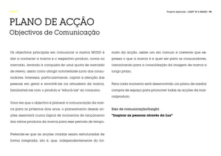 FASE 5                                                                                       Projecto Aplicado / LIGHT UP A BRAND / 78




PLANO DE ACÇÃO
Objectivos de Comunicação


Os objectivos principais em comunicar a marca MUDD é         mato da acção, existe um elo comum e coerente que ex-

dar a conhecer a marca e o respectivo produto, novos no      pressa o que a marca é e quer ser para os consumidores,

mercado, levando à conquista de uma quota de mercado         caminhando para a consolidação da imagem de marca a

de relevo, assim como atingir notoriedade junto dos consu-   longo prazo.

midores. Interessa, particularmente, captar a atenção das

pessoas em geral e envolvê-las na atmosfera da marca,        Para cada momento será desenvolvido um plano de media/

familiarizá-las com o produto e “educá-las” ao consumo.      compra de espaço para promover todas as acções da mar-

                                                             ca/produto.

Uma vez que o objectivo é planear a comunicação da mar-

ca para os próximos dois anos, o planeamento dessas ac-      Eixo de comunicação/Insight:

ções assentará numa lógica de momentos de lançamento         “Inspirar as pessoas através da Luz”

dos vários produtos da marca para esse período de tempo.



Pretende-se que as acções criadas sejam estruturadas de

forma integrada, isto é, que, independentemente do for-
 
