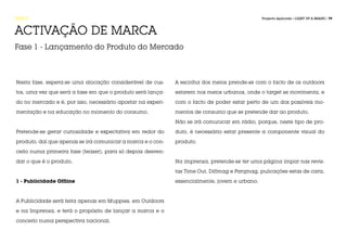 FASE 5                                                                                         Projecto Aplicado / LIGHT UP A BRAND / 79



ACTIVAÇÃO DE MARCA
Fase 1 - Lançamento do Produto do Mercado



Nesta fase, espera-se uma alocação considerável de cus-      A escolha dos meios prende-se com o facto de os outdoors

tos, uma vez que será a fase em que o produto será lança-    estarem nos meios urbanos, onde o target se movimenta, e

do no mercado e é, por isso, necessário apostar na experi-   com o facto de poder estar perto de um dos possíveis mo-

mentação e na educação no momento do consumo.                mentos de consumo que se pretende dar ao produto.

                                                             Não se irá comunicar em rádio, porque, neste tipo de pro-

Pretende-se gerar curiosidade e expectativa em redor do      duto, é necessário estar presente a componente visual do

produto, daí que apenas se irá comunicar a marca e o con-    produto.

ceito numa primeira fase (teaser), para só depois desven-

dar o que é o produto.                                       Na imprensa, pretende-se ter uma página ímpar nas revis-

                                                             tas Time Out, Diffmag e Parqmag, pulicações estas de cariz,

1 - Publicidade Offline                                      essencialmente, jovem e urbano.



A Publicidade será feita apenas em Muppies, em Outdoors

e na Imprensa, e terá o propósito de lançar a marca e o

conceito numa perspectiva nacional.
 