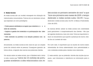 Projecto Aplicado / LIGHT UP A BRAND / 82




2 - Redes Sociais                                                 des sociais no primeiro semestre do ano” e que
As redes sociais são um modelo emergente da utilização da         “face aos primeiros seis meses de 2009, o tempo
internet pelos consumidores. Trata-se de um fenómeno actual,      dedicado a redes sociais subiu 122.3%” (“Tempo
que expressa um novo paradigma:                                   dedicado a redes sociais subiu 122.3%”, in Meios e Publicidade,

                                                                  Julho de 2010).

• Cada pessoa estabelece as regras que orientam a 	
                                                  s      u    a

rede de contactos;                                                As marcas devem utilizar as redes sociais com criatividade

• Implica a gestão de conteúdos e a participação dos inter-       para garantirem o comprometimento dos clientes – têm que

venientes;                                                        ser agentes dinâmicos, mas com valor. Torna-se importante in-

• Está centrado na partilha e na relação próxima com as           duzir um tema/evento que suporte a presença da marca, dan-

pessoas.                                                          do-lhe um contexto de valor.



Actualmente, as redes sociais já são mais do que um simples       Por outro lado, é importante que as acções da marca sejam

ponto de contacto entre as pessoas. Conseguem garantir, de        alimentadas de forma sistematizada (com periodicidade) e

forma eficaz, a ligação das marcas aos potenciais clientes.       com conteúdos aceites pelos clientes como relevantes.



Um estudo sobre as redes sociais, que a Marktest está a levar     É, neste sentido, que se pretende, através das acções que se-

             “cerca de 3,5 milhões de portu-
a cabo, mostra que                                                guem, usar dinamismo e relevância na informação para a

gueses acederam a sites relacionados com re-                      marca.
 