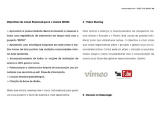 Projecto Aplicado / LIGHT UP A BRAND / 83




Objectivos do canal Facebook para a marca MUDD:                    3 - Video Sharing



> Aproveitar a potencialidade desta ferramenta e oferecer a        Para activar e reforçar o posicionamento da campanha, ire-

todos uma experiência de interacção em tempo real com o            mos utilizar o Youtube e o Vimeo, dois canais de grande influ-

projecto “MUDD”.                                                   ência junto dos utilizadores online. O objectivo é criar virais

> Apresentar uma estratégia integrada em rede sobre a me-          que criem expectativas sobre o produto e gerem buzz na co-

lhor forma de tirar partido das múltiplas comunidades virtu-       munidade online. O viral será um vídeo a circular no youtube,

ais hoje existentes.                                               vimeo, blogs e outros vizualizadores com a comunicação da

> Acompanhamento de todas as acções de activação de                marca num filme disruptivo e, essencialmente, criativo.

marca a 100% para o canal.

> Potencializar a distribuição directa de informação aos jor-

nalistas que recorram a esta fonte de informação.

> Lançar desafios/passatempos.

> Criação de base de dados.



Nesta fase inicial, interessa ter o canal no facebook para gerar

um buzz positivo a favor da marca e criar expectativa.             4 - Banner no Messenger
 