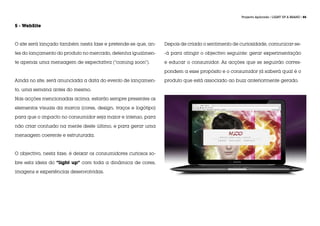 Projecto Aplicado / LIGHT UP A BRAND / 85


5 - WebSite



O site será lançado também nesta fase e pretende-se que, an-     Depois de criado o sentimento de curiosidade, comunicar-se-

tes do lançamento do produto no mercado, detenha igualmen-       -á para atingir o objectivo seguinte: gerar experimentação

te apenas uma mensagem de expectativa (“coming soon”).           e educar o consumidor. As acções que se seguirão corres-

                                                                 pondem a esse propósito e o consumidor já saberá qual é o

Ainda no site, será anunciada a data do evento de lançamen-      produto que está associado ao buzz anteriormente gerado.

to, uma semana antes do mesmo.

Nas acções mencionadas acima, estarão sempre presentes os

elementos visuais da marca (cores, design, traços e logótipo)

para que o impacto no consumidor seja maior e intenso, para

não criar confusão na mente deste último, e para gerar uma

mensagem coerente e estruturada.



O objectivo, nesta fase, é deixar os consumidores curiosos so-

bre esta ideia do “light up” com toda a dinâmica de cores,

imagens e experiências desenvolvidas.
 
