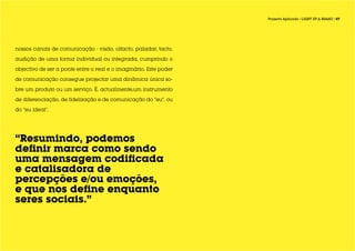 Projecto Aplicado / LIGHT UP A BRAND / 07




nossos canais de comunicação - visão, olfacto, paladar, tacto,

audição de uma forma individual ou integrada, cumprindo o

objectivo de ser a ponte entre o real e o imaginário. Este poder

de comunicação consegue projectar uma dinâmica única so-

bre um produto ou um serviço. É, actualmente,um instrumento

de diferenciação, de fidelização e de comunicação do “eu”, ou

do “eu ideal”.




“Resumindo, podemos
definir marca como sendo
uma mensagem codificada
e catalisadora de
percepções e/ou emoções,
e que nos define enquanto
seres sociais.”
 