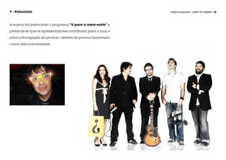 7 - Patrocínio                                               Projecto Aplicado / LIGHT UP A BRAND / 88




A marca irá patrocinar o programa “5 para a meia-noite” e

pretende-se que os apresentadores contribuam para o buzz e

para a divulgação do produto, através de product placement

numa das suas emissões.
 