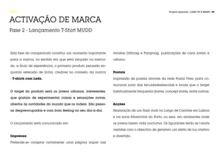 FASE 5                                                                                            Projecto Aplicado / LIGHT UP A BRAND / 89



ACTIVAÇÃO DE MARCA
Fase 2 - Lançamento T-Shirt MUDD



Esta fase do campeonato constitui um momento importante       revistas Diffmag e Parqmag, publicações de cariz jovem e

para a marca, no sentido em que será lançado no merca-        urbano.

do, a título de experiência, o primeiro produto pensado en-

quanto extensão de linha, credível no contexto da marca       Postais

- T-shirts com Leds.                                          Impressão de postais através da rede Postal Free, para co-

                                                              municar junto das faculdades/escolas e locais que o target

O target do produto será os jovens urbanos, irreverentes,     habitualmente frequenta (bares, concept stores, entre outros).

que gostam de experimentar coisas e sensações novas,

abertos às novidades do mundo que os rodeia. São pesso-       Acções

as despreocupadas e com bom feeling no seu dia-a-dia.         Realização de um flash mob no Largo de Camões em Lisboa

                                                              e na zona Ribeirinha do Porto, ou seja, em ambientes onde

O lançamento será comunicado em:                              os jovens fazem vida nocturna. Os figurantes terão as t-shirts

                                                              vestidas com o objectivo de gerarem um efeito de luz criativo

Imprensa                                                      e divertido.

Pretende-se comprar novamente uma página ímpar nas
 