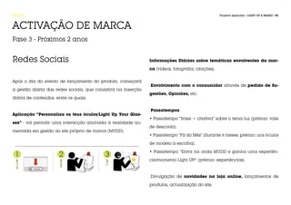 FASE 5                                                                                               Projecto Aplicado / LIGHT UP A BRAND / 91



ACTIVAÇÃO DE MARCA
Fase 3 - Próximos 2 anos


Redes Sociais                                                   Informações Diárias sobre temáticas envolventes da mar-

                                                                ca (vídeos, fotografia, citações).


Após o dia do evento de lançamento do produto, começará
                                                                Envolvimento com o consumidor através de pedido de Su-
a gestão diária das redes sociais, que consistirá na inserção
                                                                gestões, Opiniões, etc.
diária de conteúdos, entre os quais:


                                                                Passatempos
Aplicação “Personaliza os teus óculos/Light Up Your Glas-
                                                                • Passatempo “frase + criativa” sobre o tema luz (prémio: vale
ses” - irá permitir uma interacção alinhada à realidade au-
                                                                de desconto).
mentada em gestão ao site próprio de marca (MUDD).
                                                                • Passatempo “Fã do Mês” (durante 6 meses; prémio: uns óculos

                                                                de modelo à escolha).

                                                                • Passatempo “Entra na onda MUDD e ganha uma experiên-

                                                                cia/momento Light UP!” (prémio: experiências).



                                                                Divulgação de novidades na loja online, lançamentos de

                                                                produtos, actualização do site.
 
