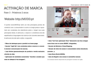 FASE 5                                                                                                    Projecto Aplicado / LIGHT UP A BRAND / 92



ACTIVAÇÃO DE MARCA
Fase 3 - Próximos 2 anos


Website http://MUDD.pt

O portal www.MUDD.pt será um dos principais pontos de

contacto com o consumidor a curto e a longo prazo e apos-

tará em conteúdos de relevância para o target nas suas

principais áreas. A estrutura, o layout e a dinâmica de site

espelharão a linguagem da marca e do conceito associado.

A estrutura do site será, então, a seguinte:

                                                               • Área “fun”com aplicação Viral “demonstra aos teus amigos

• Menu de destaque para o produto na home page;                como ficas com os novos MUDD”, fotografias;

• Secção “Light Up” com conteúdos sobre a marca e o concei-    • Secção de Notícias e Press/Clipping;

to (incluir comunicação da marca);                             • Secção de links de acesso à comunidade online (facebook,

• Loja Online (personalização do produto e venda exclusiva     youtube…);

através do site);                                              • Area Store (Portal MUDD);

• Aplicação de realidade aumentada “ Escolhe o modelo que      • Área de Registo com acesso à newsletter mensal.

mais se adequa à tua imagem”;                                  Os conteúdos estarão disponíveis em português e também em inglês.
 