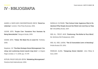 RESEARCH                                                                                      Projecto Aplicado / LIGHT UP A BRAND / 95



IV - BIBLIOGRAFIA



Aaker, A. David and Joachimsthaler, Erich, “Brand Le-       Rapaille, Clotaire, “The Culture Code: Ingenious Way to Un-

adership”, London, Free Press Business, 2002.               derstand Why People Around the World Live and Buy as They

                                                            Do”, BroadWay Books, 2007.

Godin, Seth, “Purple Cow: Transform Your Business By

Being Remarkable”, Penguin Books, 2005.                     Ries, Al ; Trout, Jack, “Positioning: The Battle for Your Mind”,

                                                            Ed. McGraw-Hill Professional, 2000.

Godin, Seth, “Tribes: We Need You to Lead Us”, Portfolio,

2008.                                                       Ries, Al; Ries, Laura, “The 22 Immutable Laws of Branding”,

                                                            Profile Books LTD, 2003.

Kapferer, J.N, “The New Strategic Brand Management: Cre-

ating and sustaining brand equity long term”, in Kogan      Wheeler, Alina, “Designing Brand Identity”, John Wiley &

Page Limited, n.º 4, 2008, pp. 171-199.                     Sons, 2009.



Kotler, Philip e Keller, Kevin, “Marketing Management”,

Prentice Hall International, 2002.
 