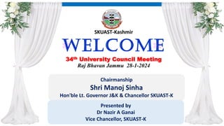 Welcome
34th University Council Meeting
Raj Bhavan Jammu 28-1-2024
Chairmanship
Shri Manoj Sinha
Hon'ble Lt. Governor J&K & Chancellor SKUAST-K
SKUAST-Kashmir
Presented by
Dr Nazir A Ganai
Vice Chancellor, SKUAST-K
 
