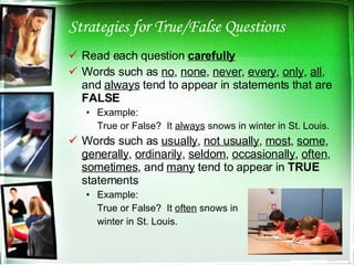 Strategies for True/False Questions Read each question  carefully Words such as  no ,  none ,  never ,  every ,  only ,  all , and  always  tend to appear in statements that are  FALSE Example:   True or False?  It  always  snows in winter in St. Louis. Words such as  usually ,  not usually ,  most ,  some ,  generally ,  ordinarily ,  seldom ,  occasionally ,  often ,  sometimes , and  many   tend to appear in  TRUE  statements Example: True or False?  It  often  snows in  winter in St. Louis. 