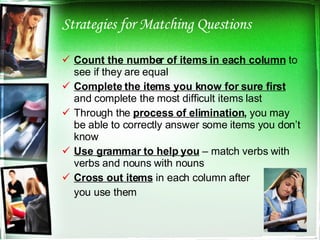 Strategies for Matching Questions Count the number of items in each column  to see if they are equal Complete the items you know for sure first  and complete the most difficult items last Through the  process of elimination ,  you may be able to correctly answer some items you don’t know Use grammar to help you  – match verbs with verbs and nouns with nouns Cross out items  in each column after you use them 