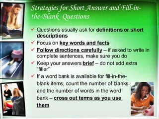 Strategies for Short Answer and Fill-in-the-Blank  Questions Questions usually ask for  definitions or short descriptions Focus on  key words and facts Follow directions carefully  – if asked to write in complete sentences, make sure you do Keep your answers  brief  – do not add extra “filler” If a word bank is available for fill-in-the- blank items, count the number of blanks and the number of words in the word bank –  cross out terms as you use  them 