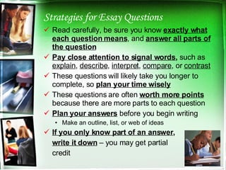 Strategies for Essay Questions Read carefully, be sure you know  exactly what each question means , and  answer all parts of the question Pay close attention to signal words ,  such as  explain ,  describe ,  interpret ,  compare , or  contrast These questions will likely take you longer to complete, so  plan your time wisely These questions are often  worth more points  because there are more parts to each question Plan your answers  before you begin writing Make an outline, list, or web of ideas If you only know part of an answer , write it down  – you may get partial credit 