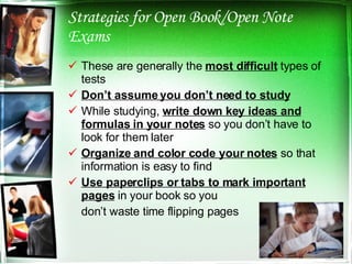 Strategies for Open Book/Open Note Exams These are generally the  most difficult  types of tests Don’t assume you don’t need to study While studying,  write down key ideas and formulas in your notes  so you don’t have to look for them later Organize and color code your notes  so that information is easy to find Use paperclips or tabs to mark important pages  in your book so you  don’t waste time flipping pages 