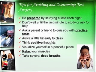 Tips for Avoiding and Overcoming Test Anxiety Be  prepared  by studying a little each night Don’t wait until the last minute to study or ask for help Ask a parent or friend to quiz you with  practice tests Arrive a little bit early to class Think  positive  thoughts Visualize yourself in a peaceful place Relax  your muscles Take several  deep breaths 