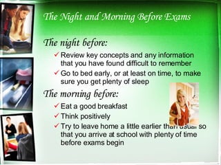 The Night and Morning Before Exams The night before: Review key concepts and any information that you have found difficult to remember Go to bed early, or at least on time, to make sure you get plenty of sleep The morning before: Eat a good breakfast Think positively  Try to leave home a little earlier than usual so that you arrive at school with plenty of time before exams begin 