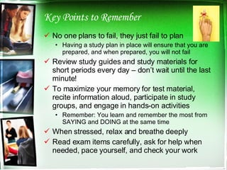 Key Points to Remember No one plans to fail, they just fail to plan Having a study plan in place will ensure that you are prepared, and when prepared, you will not fail Review study guides and study materials for short periods every day – don’t wait until the last minute! To maximize your memory for test material, recite information aloud, participate in study groups, and engage in hands-on activities Remember: You learn and remember the most from SAYING and DOING at the same time When stressed, relax and breathe deeply Read exam items carefully, ask for help when needed, pace yourself, and check your work 