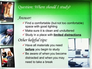 Question: Where should I study? Answer: Find a comfortable (but not too comfortable) space with good lighting Make sure it is clean and uncluttered Study in a place with  limited distractions Other helpful tips: Have all materials you need  before  you begin to study Be aware of when you become distracted and when you may  need to take a break 