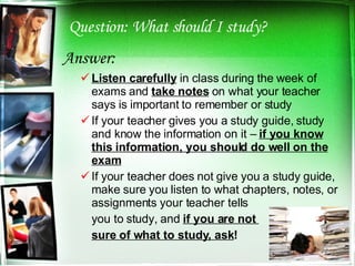 Question: What should I study? Answer: Listen carefully  in class during the week of exams and  take notes  on what your teacher says is important to remember or study If your teacher gives you a study guide, study and know the information on it –  if you know this information, you should do well on the exam If your teacher does not give you a study guide, make sure you listen to what chapters, notes, or assignments your teacher tells  you to study, and  if you are not  sure of what to study, ask ! 