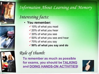 Information About Learning and Memory Interesting facts: You remember: 10% of what you read 20% of what you hear 30% of what you see 50% of what you see and hear 70% of what you say 90% of what you say and do Rule of thumb: To remember as much as possible  for exams, you should be  TALKING   and  DOING HANDS-ON ACTIVITIES ! 