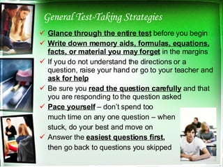 General Test-Taking Strategies Glance through the entire test  before you begin Write down memory aids, formulas, equations, facts, or material you may forget  in the margins If you do not understand the directions or a question, raise your hand or go to your teacher and  ask for help Be sure you  read the question carefully  and that you are responding to the question asked Pace yourself  – don’t spend too  much time on any one question – when  stuck, do your best and move on Answer the  easiest questions first , then go back to questions you skipped 
