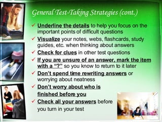 General Test-Taking Strategies (cont.) Underline the details  to help you focus on the important points of difficult questions Visualize  your notes, webs, flashcards, study guides, etc. when thinking about answers Check for clues  in other test questions If you are unsure of an answer, mark the item with a “?”  so you know to return to it later Don’t spend time rewriting answers  or worrying about neatness Don’t worry about who is finished before you Check all your answers  before  you turn in your test 
