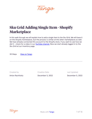 Sku Grid Adding Single Item - Shopify
Marketplace
In this walk through we will explain how to add a single item to the Sku Grid. We will base it
on the Shopify marketplace, but the process is similar at the other marketplaces as well.
We have already connected this account to the Shopify store, if you want to see how we
did it - check for a video in our YouTube channel. Now we start already logged in to the
Sku Grid at our inventory page.
30 Steps View on Tango
Created by
Anton Rachitskiy
Creation Date
December 5, 2022
Last Updated
December 5, 2022
Made with Tango 1 of 16
 