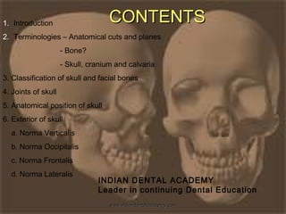 CONTENTSCONTENTS1. Introduction
2. Terminologies – Anatomical cuts and planes
- Bone?
- Skull, cranium and calvaria
3. Classification of skull and facial bones
4. Joints of skull
5. Anatomical position of skull
6. Exterior of skull
a. Norma Verticalis
b. Norma Occipitalis
c. Norma Frontalis
d. Norma Lateralis
INDIAN DENTAL ACADEMY
Leader in continuing Dental Education
www.indiandentalacademy.comwww.indiandentalacademy.com
 