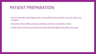 PATIENT PREPARATION
• Ensure that all metal objects are removed from the patient, e.g. hair clips and
hairpins.
• Bunches of hair often produce artefacts and thus should be untied.
• False teeth containing metal and metal dental bridges should be removed.
 