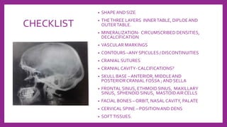 CHECKLIST
• SHAPE AND SIZE
• THETHREE LAYERS INNERTABLE, DIPLOEAND
OUTERTABLE.
• MINERALIZATION- CIRCUMSCRIBED DENSITIES,
DECALCIFICATION
• VASCULAR MARKINGS
• CONTOURS –ANY SPICULES / DISCONTINUITIES
• CRANIAL SUTURES
• CRANIAL CAVITY- CALCIFICATIONS?
• SKULL BASE – ANTERIOR, MIDDLEAND
POSTERIOR CRANIAL FOSSA ; AND SELLA
• FRONTAL SINUS, ETHMOID SINUS, MAXILLARY
SINUS, SPHENOID SINUS, MASTOIDAIR CELLS
• FACIAL BONES – ORBIT, NASAL CAVITY, PALATE
• CERVICAL SPINE – POSITIONAND DENS
• SOFTTISSUES.
 