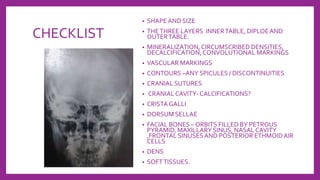CHECKLIST
• SHAPE AND SIZE
• THETHREE LAYERS INNERTABLE, DIPLOEAND
OUTERTABLE.
• MINERALIZATION,CIRCUMSCRIBED DENSITIES,
DECALCIFICATION,CONVOLUTIONAL MARKINGS
• VASCULAR MARKINGS
• CONTOURS –ANY SPICULES / DISCONTINUITIES
• CRANIAL SUTURES
• CRANIAL CAVITY- CALCIFICATIONS?
• CRISTA GALLI
• DORSUM SELLAE
• FACIAL BONES – ORBITS FILLED BY PETROUS
PYRAMID, MAXILLARY SINUS, NASAL CAVITY
,FRONTAL SINUSESAND POSTERIOR ETHMOIDAIR
CELLS
• DENS
• SOFTTISSUES.
 