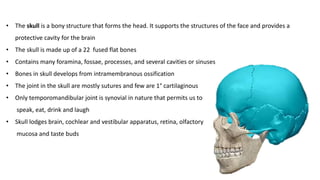 • The skull is a bony structure that forms the head. It supports the structures of the face and provides a
protective cavity for the brain
• The skull is made up of a 22 fused flat bones
• Contains many foramina, fossae, processes, and several cavities or sinuses
• Bones in skull develops from intramembranous ossification
• The joint in the skull are mostly sutures and few are 1° cartilaginous
• Only temporomandibular joint is synovial in nature that permits us to
speak, eat, drink and laugh
• Skull lodges brain, cochlear and vestibular apparatus, retina, olfactory
mucosa and taste buds
 