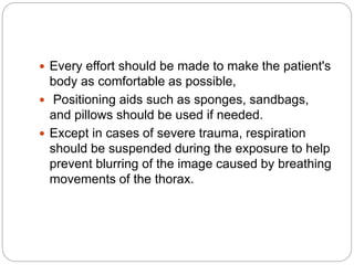  Every effort should be made to make the patient's
body as comfortable as possible,
 Positioning aids such as sponges, sandbags,
and pillows should be used if needed.
 Except in cases of severe trauma, respiration
should be suspended during the exposure to help
prevent blurring of the image caused by breathing
movements of the thorax.
 