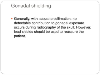 Gonadal shielding
 Generally, with accurate collimation, no
detectable contribution to gonadal exposure
occurs during radiography of the skull. However,
lead shields should be used to reassure the
patient.
 