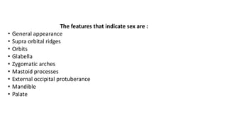 The features that indicate sex are :
• General appearance
• Supra orbital ridges
• Orbits
• Glabella
• Zygomatic arches
• Mastoid processes
• External occipital protuberance
• Mandible
• Palate
 