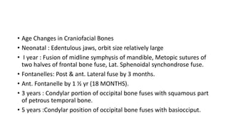 • Age Changes in Craniofacial Bones
• Neonatal : Edentulous jaws, orbit size relatively large
• I year : Fusion of midline symphysis of mandible, Metopic sutures of
two halves of frontal bone fuse, Lat. Sphenoidal synchondrose fuse.
• Fontanelles: Post & ant. Lateral fuse by 3 months.
• Ant. Fontanelle by 1 ½ yr (18 MONTHS).
• 3 years : Condylar portion of occipital bone fuses with squamous part
of petrous temporal bone.
• 5 years :Condylar position of occipital bone fuses with basiocciput.
 