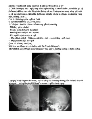 Ñoâi khi coøn chæ ñònh trong chuïp tìm di caên hay beänh lyù ña u tuûy
2/ Chaán thöông soï naõo : Ngaøy nay tai naïn giao thoâng taàn xuaát nhieàu , tuy nhieân gía trò
chaån ñoaùn khoâng cao maëc duø coù caùc ñöôøng nöùt soï , khoâng coù söï töông xöùng giöõa nöùt
soï vaø maùu tuï trong soï. Khi chaán thöông noù chæ coøn coù gía tri vôùi caùc toån thöông vuøng
maët , mieäng , haøm ...
Chuù yù : Khi chuïp phim phaûi ñeå Grid
C/ ÑOÏC PHIM TRONG CHAÁN THÖÔNG :
* Chæ ñònh : Sau khi xaûy ra chaán thöông gaàn ñaây ta thaáy
Maát hay giaûm trí nhôù
Coù caùc trieäu chöùng veà thaàn kinh
Doø ræ dòch naõo tuûy töø muõi hay tai
Caùc ngöôøi nghieän röôïu teù ngaõ
• Phaàn haønh chaùnh : Phaûi quan saùt teân – tuoåi – ngaøy thaùng – giôø chuïp
• Ñoïc phim thì ñoïc theo giôø
Quan saùt voøm soï vaø ñaùy soï
Vôùi voøm soï : Quan saùt caùc ñöôøng nöùt. Coù 3 loaïi ñöông nöùt.
Thöù nhaát laø gaõy ñöôøng ( linear ) loaïi naøy hay gaëp vaø thöôøng khoâng coù bieán chöùng.
Loaïi gaõy luùn ( Depress fracture ) loaïi naøy hay coù söï thoâng thöông cuûa chuû moâ naõo vôùi
beân ngoaøi , khi nghi ngôø phaûi laøm Ctscanner vaø phaãu thuaät ngay.
 