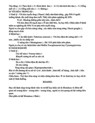Vaän ñoäng : 6 ( Theo leäch ) -5 ( Kích thích ñau ) - 4 ( Co khi kích thíc ñau ) – 3 ( Goàng
maát voû ) – 2 ( Goàng maát naõo ) – 1 ( Khoâng )
D/ VOÂI HOÙA TRONG SOÏ :
1/ Sinh lyù : Voâi hoùa tuyeán tuøng ( Pineal ) thaáy nhö hình tröùng , gaëp 50% ôû ngöôøi
tröôûng thaønh, taàn xuaát taêng theo tuoåi. Thaáy treân phim nghieäng ñoä 20%.
Vò trí : Khoaûng ñöôøng giöõa treân traùn , hình chöõ C
Voâi hoùa ñaùm roái maïch maïc ( ÔÛ naõo thaát beân , ba hay boán ) Hieän dieän ôû beänh
nhaân soï nghieâng ñoä 50%.Vò trí phía treân tuyeán tuøng.
Ngoaøi ra coøn gaëp voâi hoùa maøng cöùng , caùc nhaân xaùm trung öông ( Basal ganglia ) ,
ñoäng maïch caûnh
2/ Beänh hoïc :
U da thaàn kinh ( Tuberous sclerosis ) : Voâi hoùa ñaäm ñoä xöông nhoû < 15
mm , nhieàu raûi raùc khaép nôi
U maøng naõo ( Meningioma ) : Ñoä 15% phaùt hieän treân phim.
Ngoaøi ra coøn coù caùc beänh khaùc nhö Nhieãm Toxoplasmosis hay Cytomegalovirus.
E/ GIAÛM ÑAÄM ÑOÄ
1/ Sinh lyù :
Caùc hoà maùu ( Venous lakes )
Khuyeát xöông do moå soï naõo cuõ
2/ beänh hoïc :
Ña u tuûy ( Giaûm ñaäm ñoä nhö ñuïc loã )
Di caên xöông
Taêng naêng caän gíap ( Hyperparathyroide ).
Khi coù toån thöông thì ta moâ taû vò trí , kích thöôùc , hình theå, soá löôïng , tính chaát ( baûn
soï naøo ? xöông naøo ? )
Chaån ñoaùn : Tuyø theo laâm saøng vaø trieäu chöùng keøm theo  Laø laønh hay aùc hay chæ laø
sinh lyù bình thöôøng.
XOANG:
Hay chæ ñònh chuïp trong beänh vieän vaø tö theá hay khaûo saùt laø Blondeau vaø Hirtz ñeå
quan saùt xoang haøm – xoang traùn – xoang saøng , ngoaøi ra coøn quang saùt heä xöông lieân
quan.
Gæai phaãu tö theá Blondeau ( Hình )
 