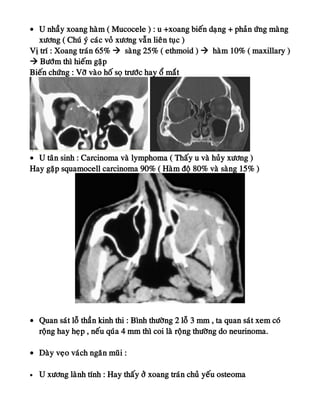 • U nhaày xoang haøm ( Mucocele ) : u +xoang bieán daïng + phaûn öùng maøng
xöông ( Chuù yù caùc voû xöông vaãn lieân tuïc )
Vò trí : Xoang traùn 65%  saøng 25% ( ethmoid )  haøm 10% ( maxillary )
 Böôùm thì hieám gaëp
Bieán chöùng : Vôõ vaøo hoá soï tröôùc hay oå maét
• U taân sinh : Carcinoma vaø lymphoma ( Thaáy u vaø huûy xöông )
Hay gaëp squamocell carcinoma 90% ( Haøm ñoä 80% vaø saøng 15% )
• Quan saùt loã thaàn kinh thi : Bình thöôøng 2 loã 3 mm , ta quan saùt xem coù
roäng hay heïp , neáu quùa 4 mm thì coi laø roäng thöôøng do neurinoma.
• Daøy veïo vaùch ngaên muõi :
• U xöông laønh tính : Hay thaáy ôû xoang traùn chuû yeáu osteoma
 