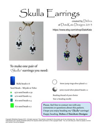 Skulla Earrings 
To make one pair of 
“Skulla” earrings you need: 
Rulla beads x 6 
created by Debra 
of DatzKatz Designs 2013 
https://www.etsy.com/shop/DatzKatz 
6mm jump rings silver plated x 2 
5mm round silver plated beads x 2 
Seed Beads – Miyuki or Toho: 
15/0 seed beads x 50 
11/0 seed beads x 4 
8/0 seed beads x 4 
6/0 seed beads x 2 
Beading thread of your choice 
Size 11 beading needle 
Please, feel free to contact me with any 
comments or questions about this pattern. 
I hope you enjoy beading my “Skulla” earrings! 
Happy beading, Debra of DatzKatz Designs 
Copyright ©DatzKatz Designs 2013 - All rights reserved. This tutorial is intended for the private use of one individual only. Any commercial or 
instructional use is strictly prohibited without the express written permission of the copyright holder. You can sell what you make but please, be kind 
and mention me as the designer. 
 