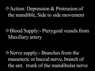 Action: Depression & Protrusion of
the mandible, Side to side movement
Blood Supply:- Pterygoid vessels from
Maxillary artery
Nerve supply:- Branches from the
masseteric or buccal nerve, branch of
the ant. trunk of the mandibular nerve
 