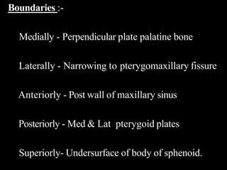Boundaries :-
Medially - Perpendicular plate palatine bone
Laterally - Narrowing to pterygomaxillary fissure
Anteriorly - Post wall of maxillary sinus
Posteriorly - Med & Lat pterygoid plates
Superiorly- Undersurface of body of sphenoid.
 