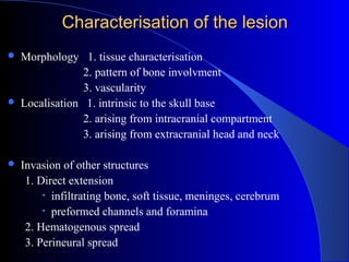 Characterisation of the lesionCharacterisation of the lesion
 Morphology 1. tissue characterisation
2. pattern of bone involvment
3. vascularity
 Localisation 1. intrinsic to the skull base
2. arising from intracranial compartment
3. arising from extracranial head and neck
 Invasion of other structures
1. Direct extension
• infiltrating bone, soft tissue, meninges, cerebrum
• preformed channels and foramina
2. Hematogenous spread
3. Perineural spread
 