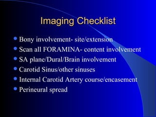 Imaging ChecklistImaging Checklist
Bony involvement- site/extension
Scan all FORAMINA- content involvement
SA plane/Dural/Brain involvement
Carotid Sinus/other sinuses
Internal Carotid Artery course/encasement
Perineural spread
 
